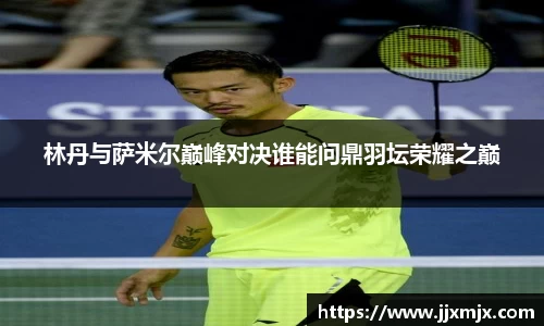 林丹与萨米尔巅峰对决谁能问鼎羽坛荣耀之巅